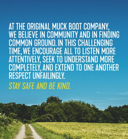 At The Original Muck Boot Company, we believe in community and in finding common ground. In this challenging time, we encourage all to listen more attentively, seek to understand more completely, and extend to one another respect unfailingly. Stay safe and be kind.