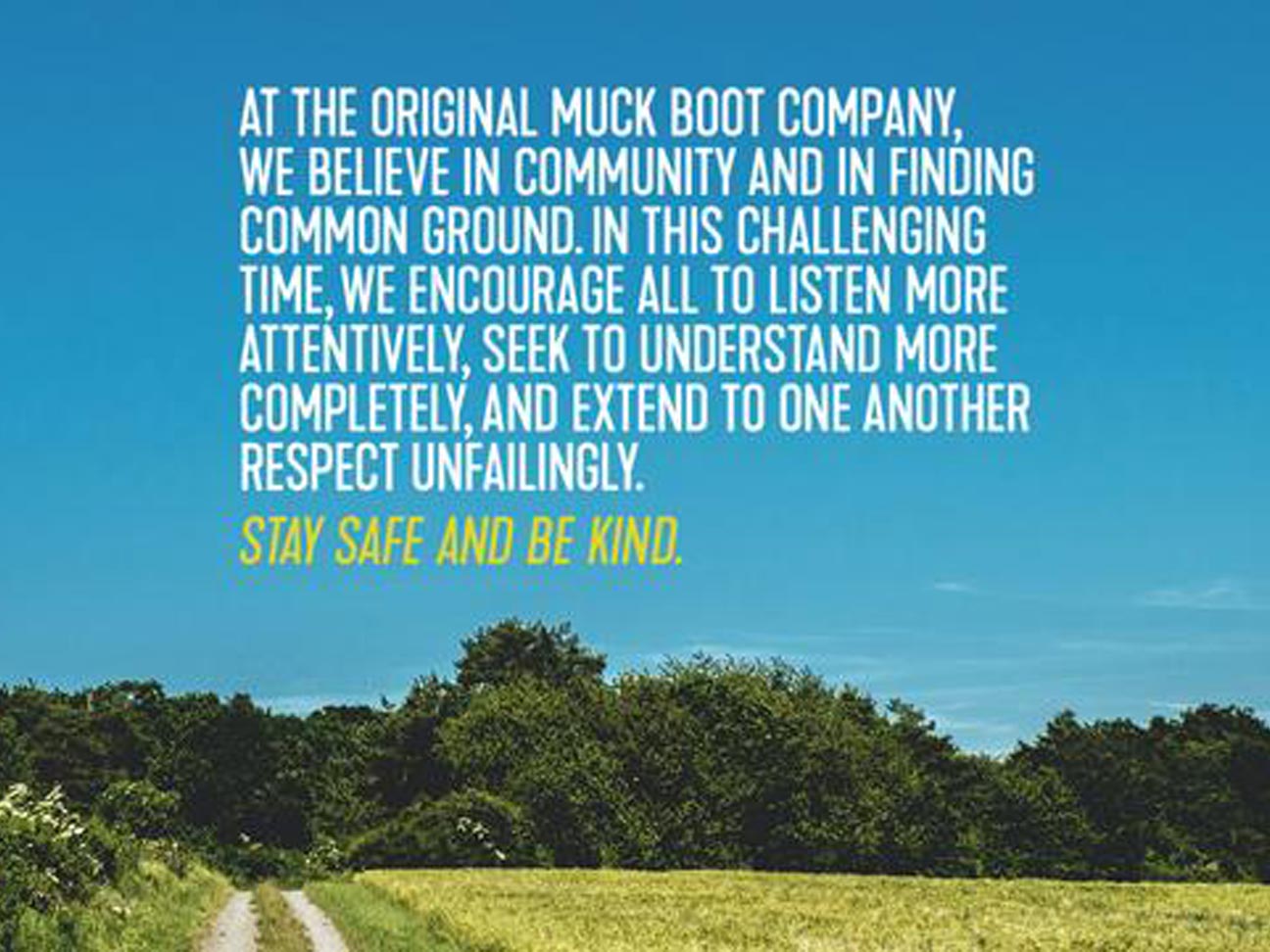 At The Original Muck Boot Company, we believe in community and in finding common ground. In this challenging time, we encourage all to listen more attentively, seek to understand more completely, and extend to one another respect unfailingly. Stay safe and be kind.