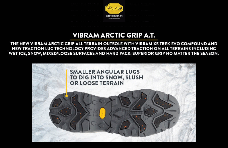 'Vibram Arctic Grip A.T.: The new Vibram Arctic Grip All Terrain oustole with Vibram XS Trek Evo compound and new traction lug technology provides advanced traction on all terrains including wet ice, snow, mixed/loose surfaces and hard pack; superior grip no matter the season. Smaller angular lugs to dig into snow. slush or loose terrain. Large surface area arctic grip lugs for wet ice traction. Vibram XS Trek EVO compound for all terrain surfaces. Vibram SPE midsole system for added support and cushion.